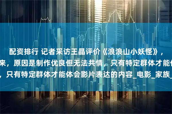 配资排行 记者采访王晶评价《浪浪山小妖怪》，他说笑点很高却笑不出来，原因是制作优良但无法共情，只有特定群体才能体会影片表达的内容_电影_家族_票房