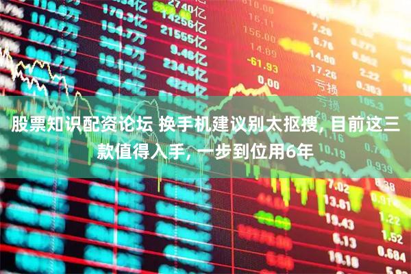 股票知识配资论坛 换手机建议别太抠搜, 目前这三款值得入手, 一步到位用6年