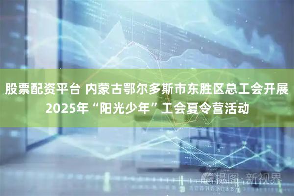 股票配资平台 内蒙古鄂尔多斯市东胜区总工会开展2025年“阳光少年”工会夏令营活动