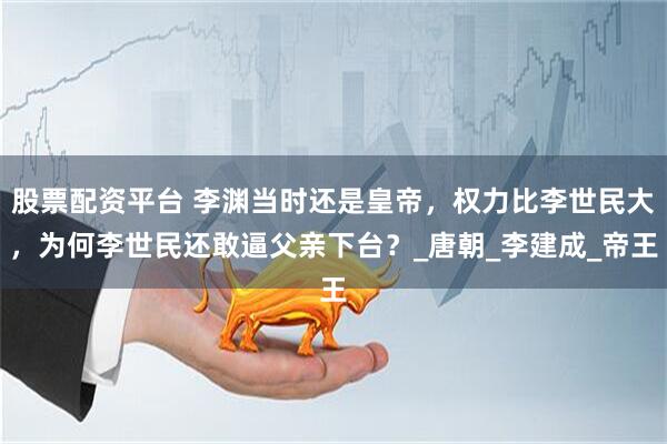 股票配资平台 李渊当时还是皇帝，权力比李世民大，为何李世民还敢逼父亲下台？_唐朝_李建成_帝王