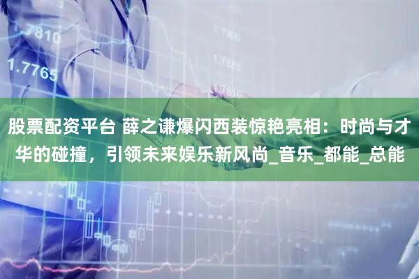 股票配资平台 薛之谦爆闪西装惊艳亮相：时尚与才华的碰撞，引领未来娱乐新风尚_音乐_都能_总能