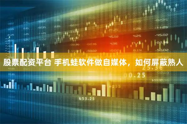 股票配资平台 手机蛙软件做自媒体，如何屏蔽熟人