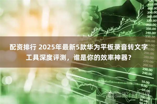 配资排行 2025年最新5款华为平板录音转文字工具深度评测，谁是你的效率神器？