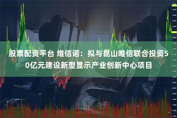 股票配资平台 维信诺：拟与昆山唯信联合投资50亿元建设新型显示产业创新中心项目