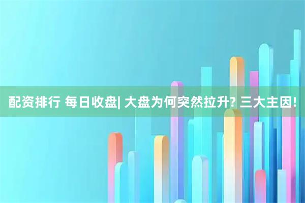配资排行 每日收盘| 大盘为何突然拉升? 三大主因!