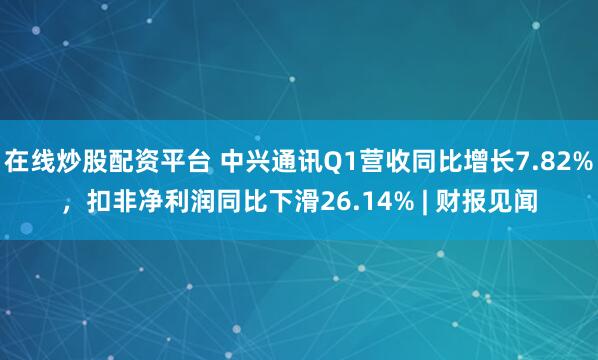 在线炒股配资平台 中兴通讯Q1营收同比增长7.82%，扣非净利润同比下滑26.14% | 财报见闻