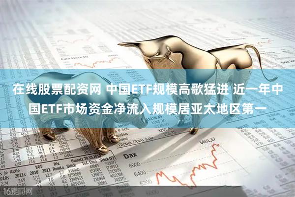 在线股票配资网 中国ETF规模高歌猛进 近一年中国ETF市场资金净流入规模居亚太地区第一