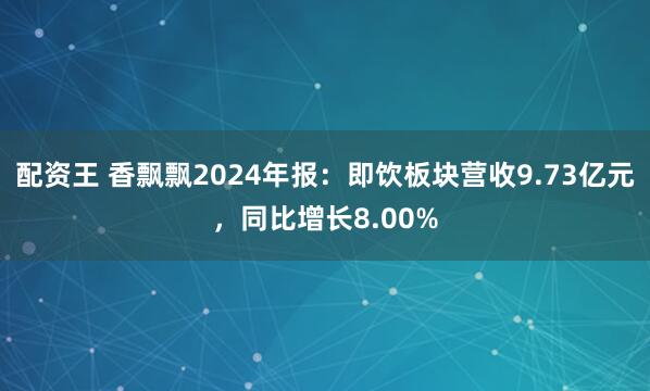 配资王 香飘飘2024年报：即饮板块营收9.73亿元，同比增长8.00%