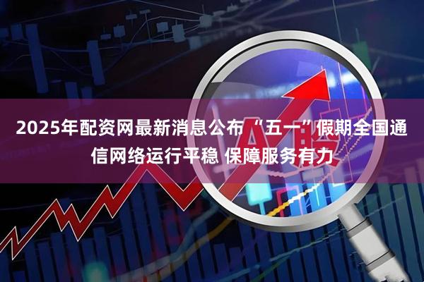 2025年配资网最新消息公布 “五一”假期全国通信网络运行平稳 保障服务有力