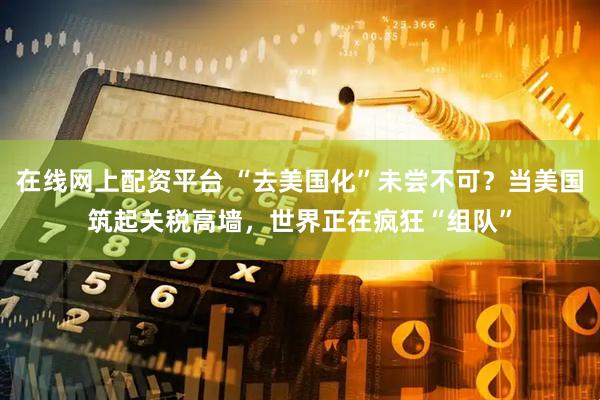 在线网上配资平台 “去美国化”未尝不可？当美国筑起关税高墙，世界正在疯狂“组队”