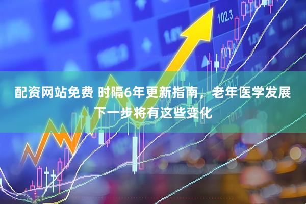 配资网站免费 时隔6年更新指南，老年医学发展下一步将有这些变化