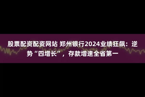 股票配资配资网站 郑州银行2024业绩狂飙：逆势“四增长”，存款增速全省第一