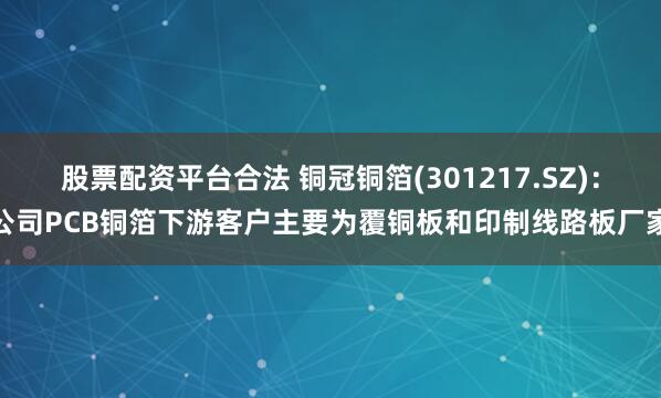 股票配资平台合法 铜冠铜箔(301217.SZ)：公司PCB铜箔下游客户主要为覆铜板和印制线路板厂家