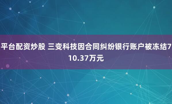 平台配资炒股 三变科技因合同纠纷银行账户被冻结710.37万元