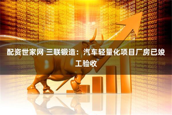 配资世家网 三联锻造：汽车轻量化项目厂房已竣工验收