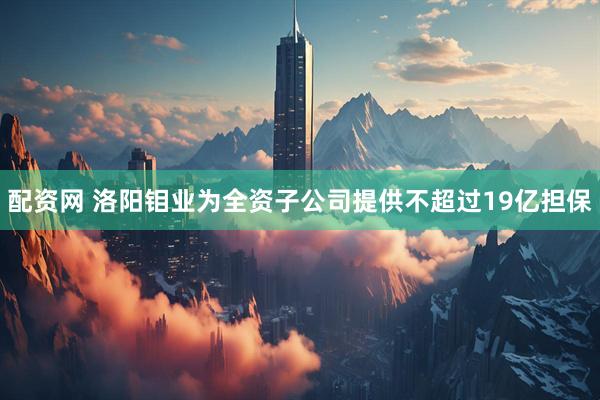 配资网 洛阳钼业为全资子公司提供不超过19亿担保
