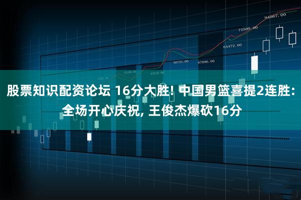 股票知识配资论坛 16分大胜! 中国男篮喜提2连胜: 全场开心庆祝, 王俊杰爆砍16分