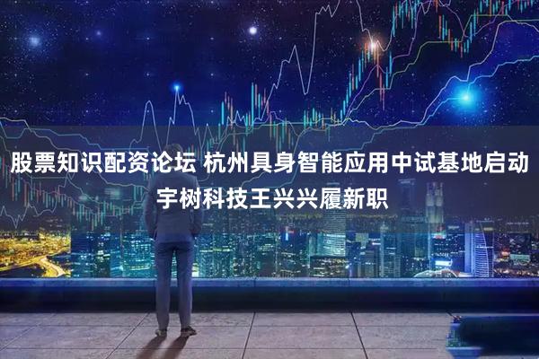 股票知识配资论坛 杭州具身智能应用中试基地启动 宇树科技王兴兴履新职