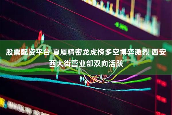 股票配资平台 夏厦精密龙虎榜多空博弈激烈 西安西大街营业部双向活跃