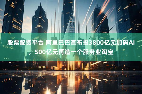 股票配资平台 阿里巴巴宣布投3800亿元加码AI，500亿元再造一个服务业淘宝