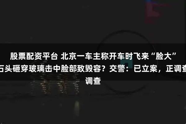 股票配资平台 北京一车主称开车时飞来“脸大”石头砸穿玻璃击中脸部致毁容？交警：已立案，正调查
