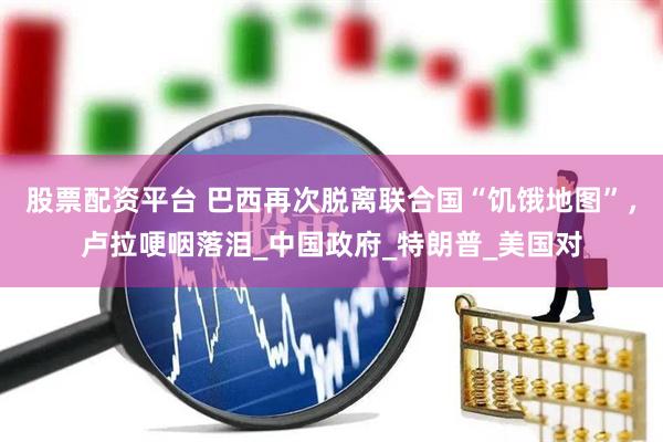 股票配资平台 巴西再次脱离联合国“饥饿地图”，卢拉哽咽落泪_中国政府_特朗普_美国对