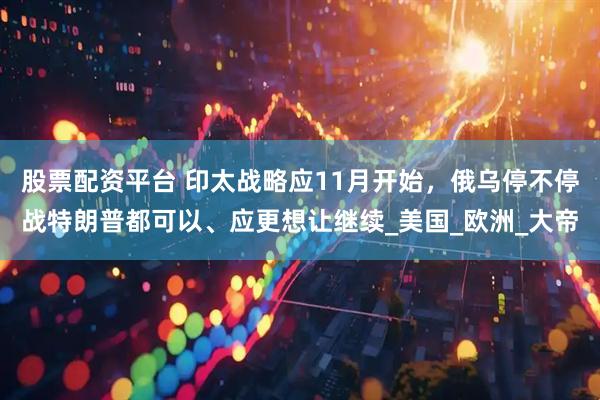 股票配资平台 印太战略应11月开始，俄乌停不停战特朗普都可以、应更想让继续_美国_欧洲_大帝