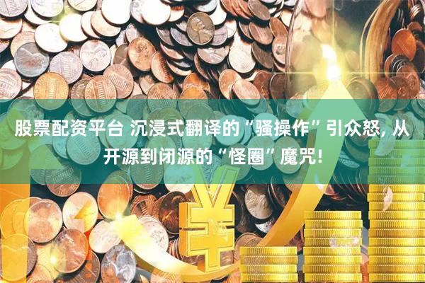 股票配资平台 沉浸式翻译的“骚操作”引众怒, 从开源到闭源的“怪圈”魔咒!