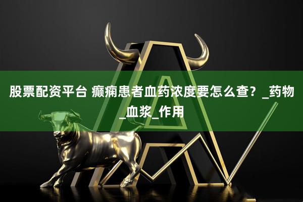 股票配资平台 癫痫患者血药浓度要怎么查？_药物_血浆_作用