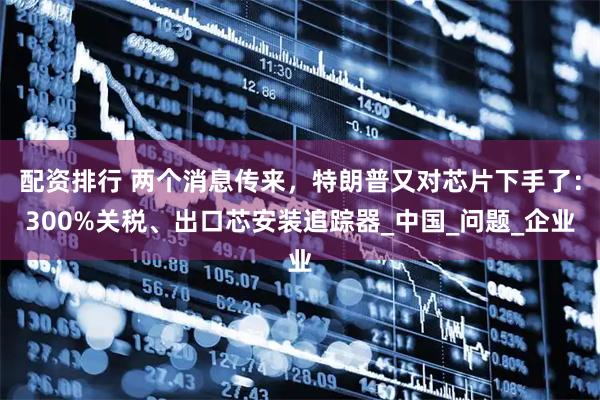 配资排行 两个消息传来，特朗普又对芯片下手了：300%关税、出口芯安装追踪器_中国_问题_企业