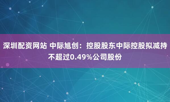 深圳配资网站 中际旭创：控股股东中际控股拟减持不超过0.49%公司股份