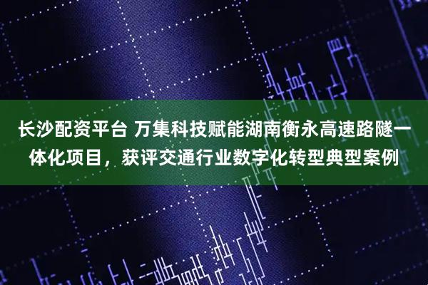 长沙配资平台 万集科技赋能湖南衡永高速路隧一体化项目，获评交通行业数字化转型典型案例
