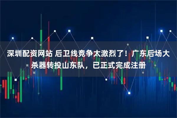 深圳配资网站 后卫线竞争太激烈了！广东后场大杀器转投山东队，已正式完成注册
