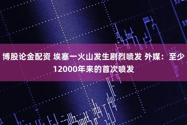 博股论金配资 埃塞一火山发生剧烈喷发 外媒：至少12000年来的首次喷发