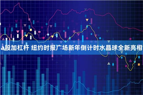 a股加杠杆 纽约时报广场新年倒计时水晶球全新亮相