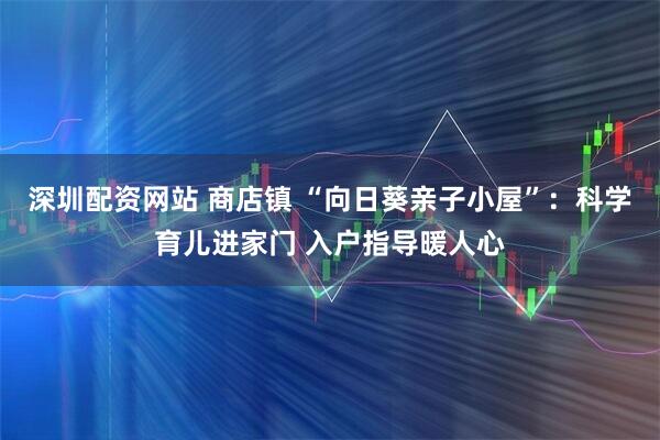 深圳配资网站 商店镇 “向日葵亲子小屋”：科学育儿进家门 入户指导暖人心