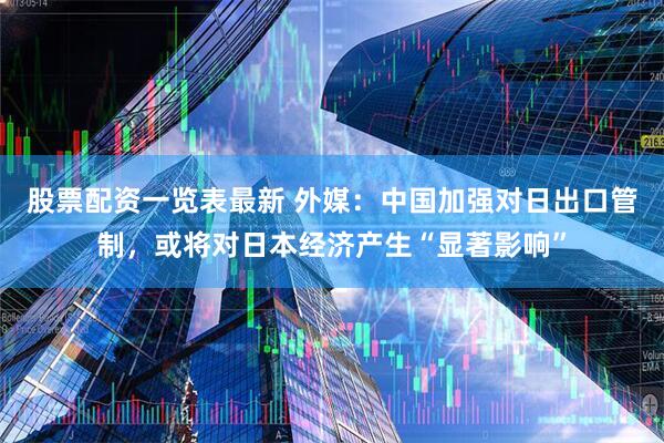 股票配资一览表最新 外媒：中国加强对日出口管制，或将对日本经济产生“显著影响”