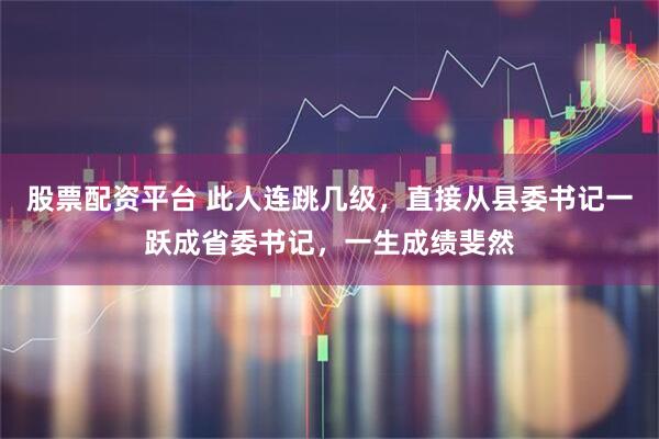股票配资平台 此人连跳几级，直接从县委书记一跃成省委书记，一生成绩斐然
