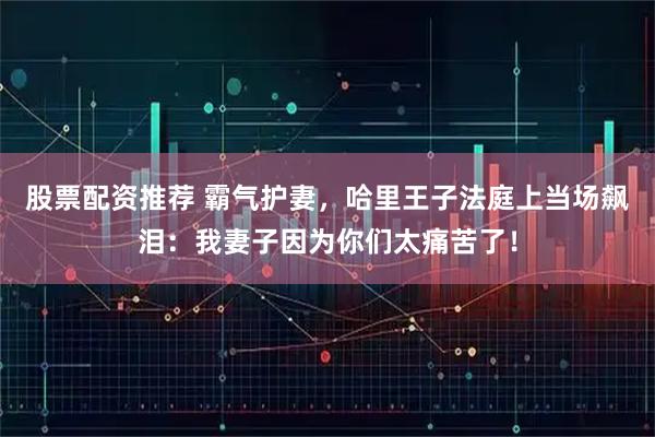 股票配资推荐 霸气护妻，哈里王子法庭上当场飙泪：我妻子因为你们太痛苦了！