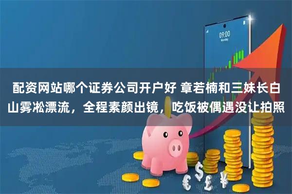 配资网站哪个证券公司开户好 章若楠和三妹长白山雾凇漂流，全程素颜出镜，吃饭被偶遇没让拍照