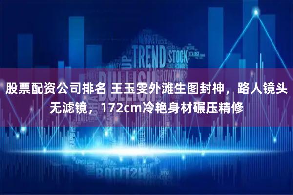 股票配资公司排名 王玉雯外滩生图封神,路人镜头无滤镜,172cm冷艳身材碾压精修