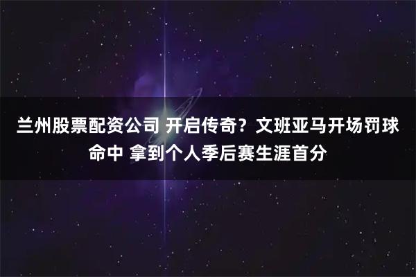 兰州股票配资公司 开启传奇？文班亚马开场罚球命中 拿到个人季后赛生涯首分