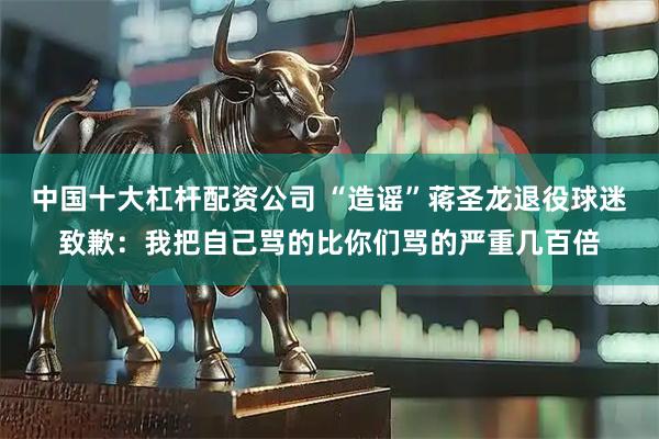 中国十大杠杆配资公司 “造谣”蒋圣龙退役球迷致歉：我把自己骂的比你们骂的严重几百倍