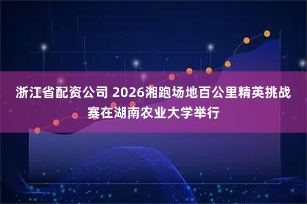 浙江省配资公司 2026湘跑场地百公里精英挑战赛在湖南农业大学举行