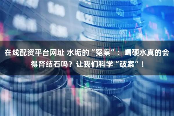 在线配资平台网址 水垢的“冤案”：喝硬水真的会得肾结石吗？让我们科学“破案”！