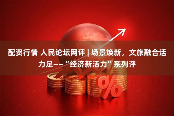 配资行情 人民论坛网评 | 场景焕新，文旅融合活力足——“经济新活力”系列评