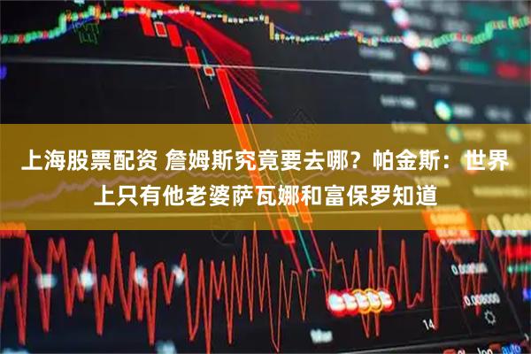 上海股票配资 詹姆斯究竟要去哪？帕金斯：世界上只有他老婆萨瓦娜和富保罗知道