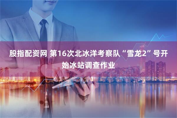 股指配资网 第16次北冰洋考察队“雪龙2”号开始冰站调查作业