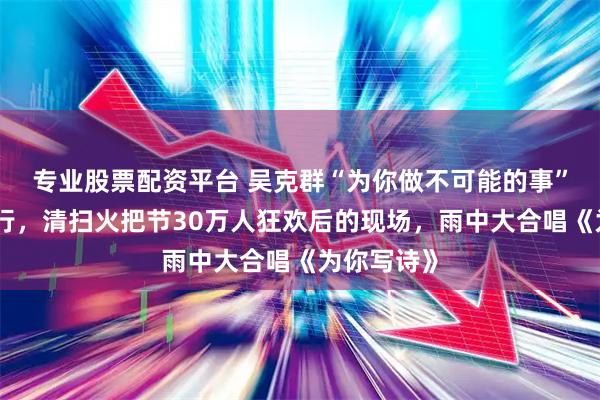 专业股票配资平台 吴克群“为你做不可能的事”四川西昌行，清扫火把节30万人狂欢后的现场，雨中大合唱《为你写诗》