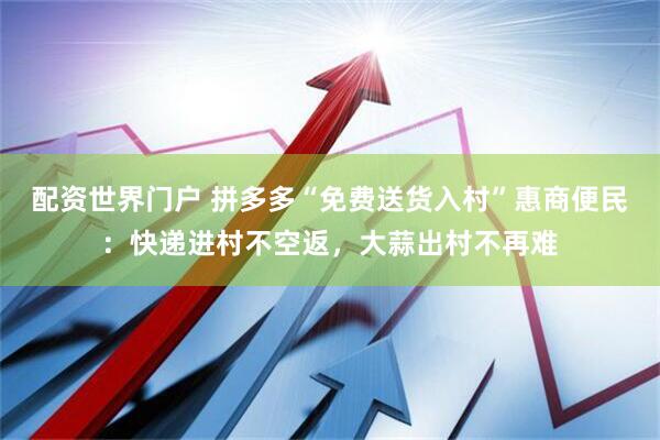 配资世界门户 拼多多“免费送货入村”惠商便民：快递进村不空返，大蒜出村不再难